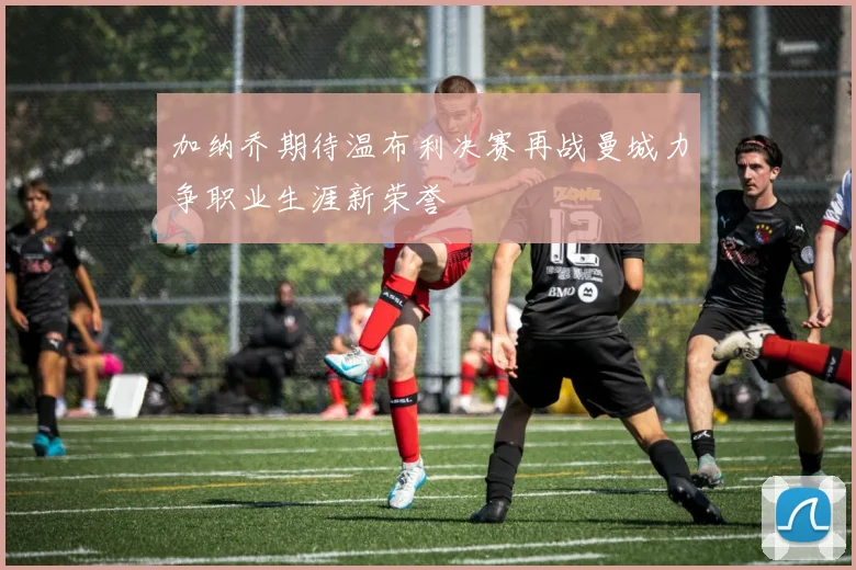加纳乔期待温布利决赛再战曼城力争职业生涯新荣誉
