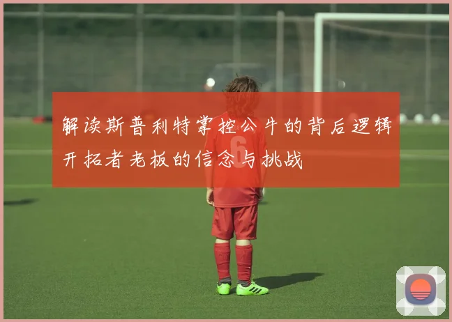 解读斯普利特掌控公牛的背后逻辑开拓者老板的信念与挑战