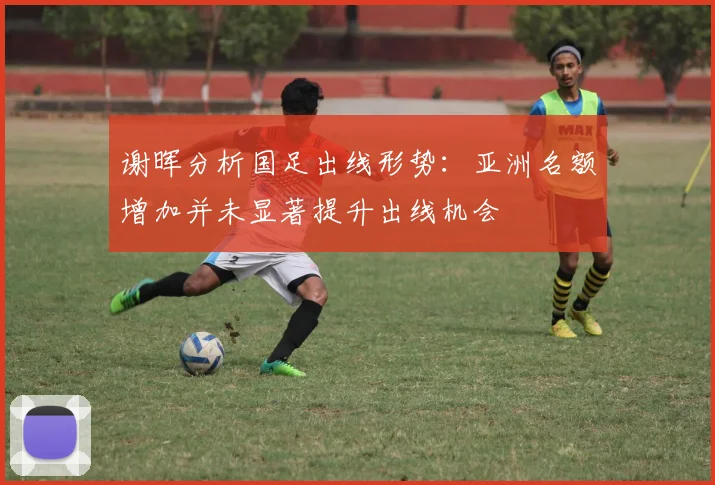 谢晖分析国足出线形势：亚洲名额增加并未显著提升出线机会