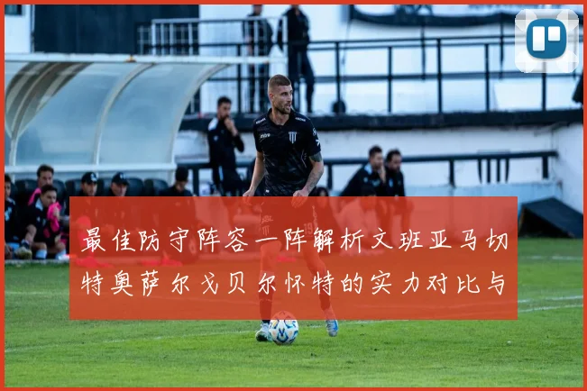 最佳防守阵容一阵解析文班亚马切特奥萨尔戈贝尔怀特的实力对比与展望