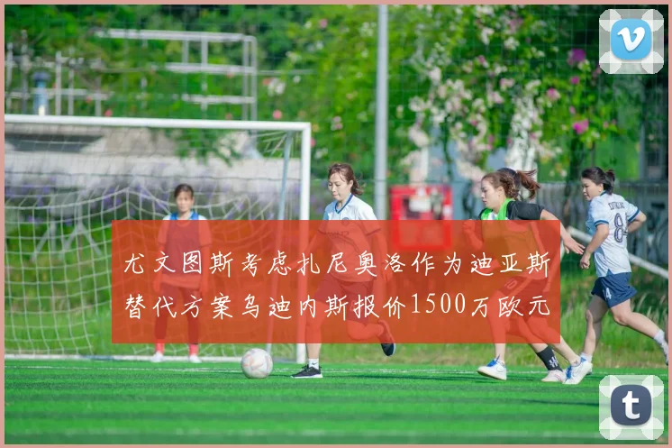 尤文图斯考虑扎尼奥洛作为迪亚斯替代方案乌迪内斯报价1500万欧元起步