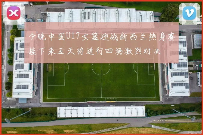 今晚中国U17女篮迎战新西兰热身赛接下来五天将进行四场激烈对决