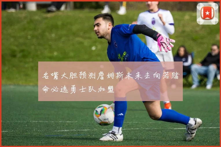 名嘴大胆预测詹姆斯未来去向若赌命必选勇士队加盟