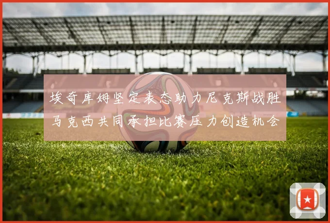 埃奇库姆坚定表态助力尼克斯战胜马克西共同承担比赛压力创造机会