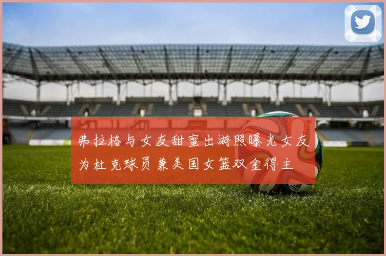 弗拉格与女友甜蜜出游照曝光女友为杜克球员兼美国女篮双金得主