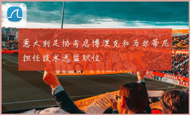 意大利足协考虑博涅克和马尔蒂尼担任技术总监职位