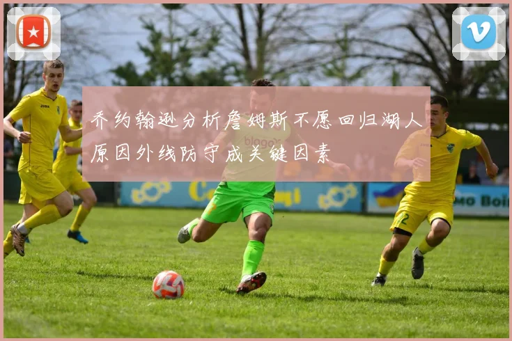 乔约翰逊分析詹姆斯不愿回归湖人原因外线防守成关键因素