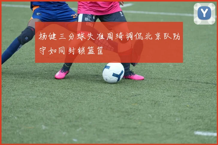 杨健三分球失准周琦调侃北京队防守如同封锁篮筐