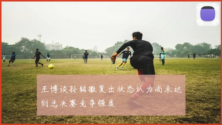 王博谈孙铭徽复出状态认为尚未达到总决赛竞争强度