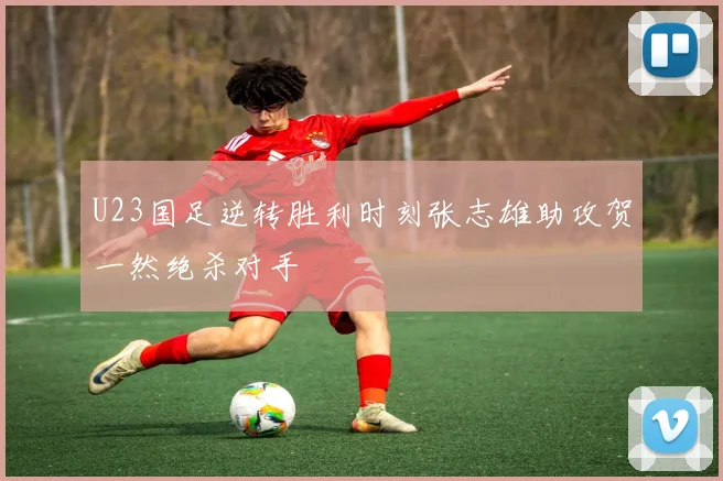 U23国足逆转胜利时刻张志雄助攻贺一然绝杀对手