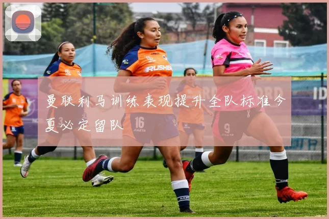 曼联利马训练表现提升全队标准今夏必定留队